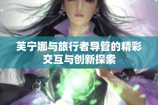 芙宁娜与旅行者导管的精彩交互与创新探索