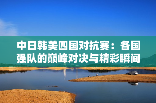 中日韩美四国对抗赛：各国强队的巅峰对决与精彩瞬间