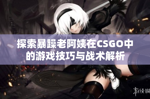 探索暴躁老阿姨在CSGO中的游戏技巧与战术解析