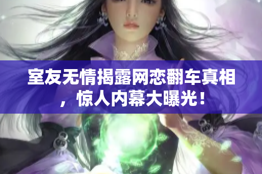 室友无情揭露网恋翻车真相，惊人内幕大曝光！