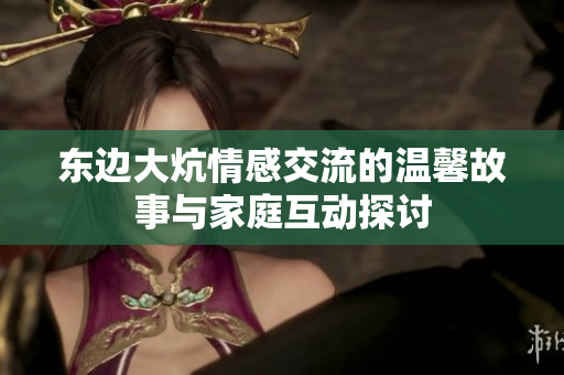东边大炕情感交流的温馨故事与家庭互动探讨