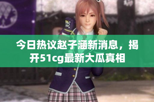 今日热议赵子涵新消息，揭开51cg最新大瓜真相