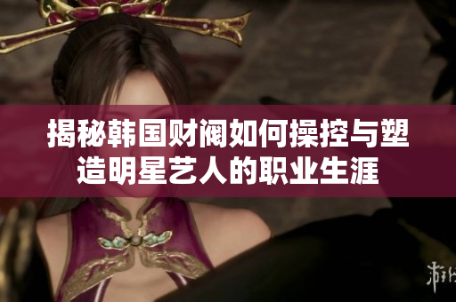 揭秘韩国财阀如何操控与塑造明星艺人的职业生涯