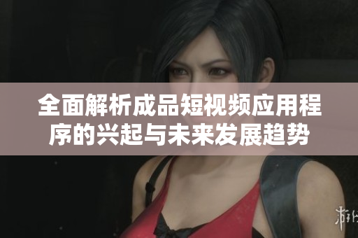 全面解析成品短视频应用程序的兴起与未来发展趋势
