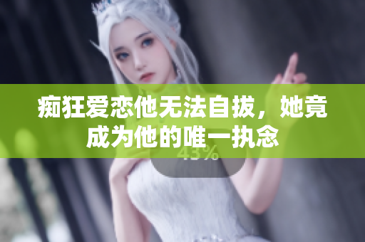 痴狂爱恋他无法自拔，她竟成为他的唯一执念