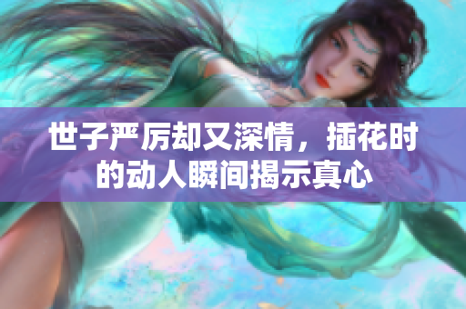 世子严厉却又深情，插花时的动人瞬间揭示真心