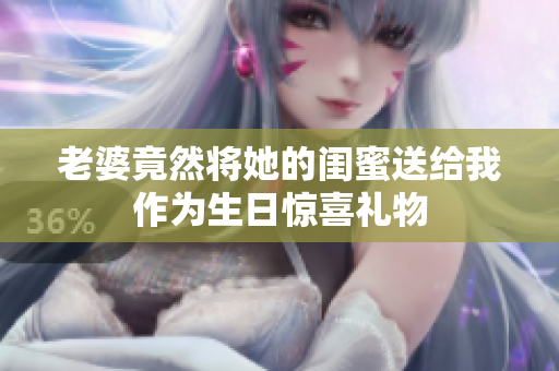 老婆竟然将她的闺蜜送给我作为生日惊喜礼物