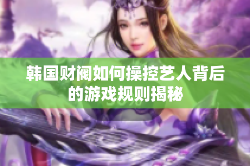 韩国财阀如何操控艺人背后的游戏规则揭秘