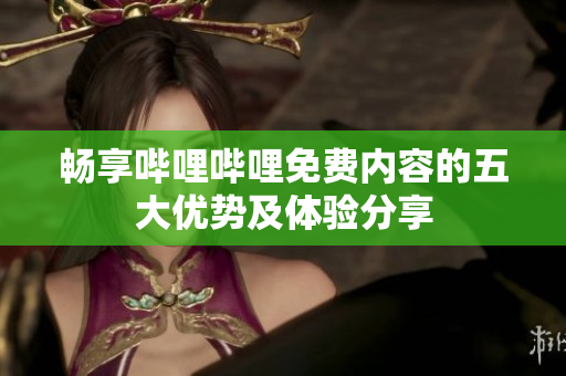 畅享哔哩哔哩免费内容的五大优势及体验分享