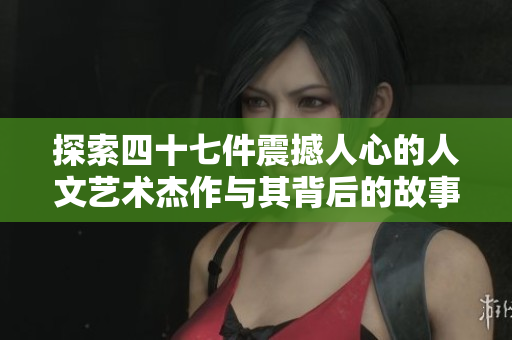 探索四十七件震撼人心的人文艺术杰作与其背后的故事