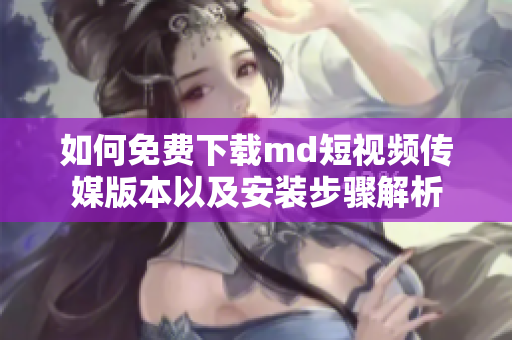 如何免费下载md短视频传媒版本以及安装步骤解析