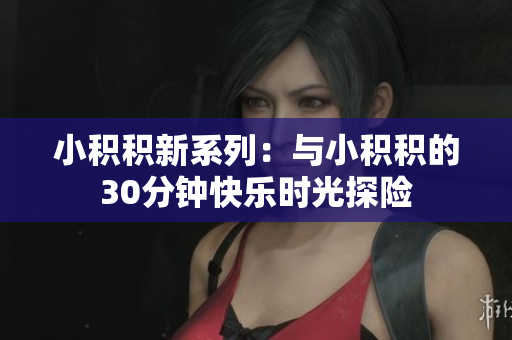 小积积新系列：与小积积的30分钟快乐时光探险