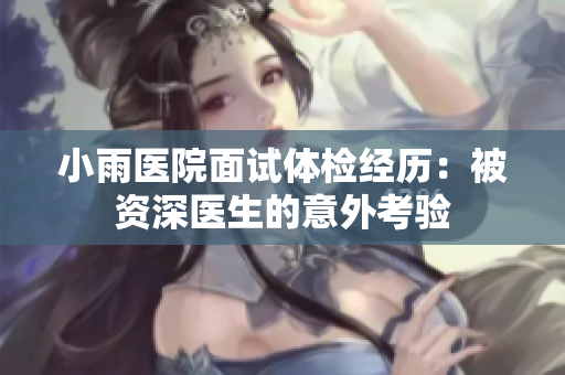 小雨医院面试体检经历：被资深医生的意外考验