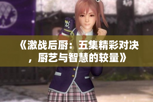 《激战后厨：五集精彩对决，厨艺与智慧的较量》