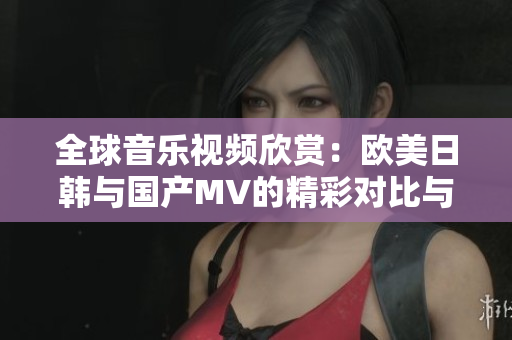 全球音乐视频欣赏：欧美日韩与国产MV的精彩对比与推荐