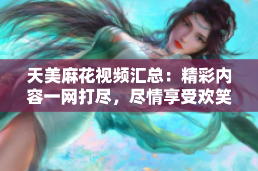 天美麻花视频汇总：精彩内容一网打尽，尽情享受欢笑时刻
