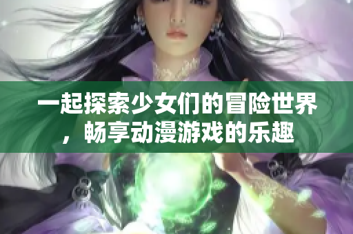 一起探索少女们的冒险世界，畅享动漫游戏的乐趣