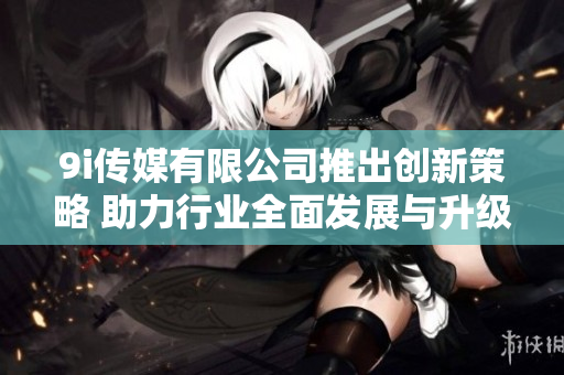 9i传媒有限公司推出创新策略 助力行业全面发展与升级