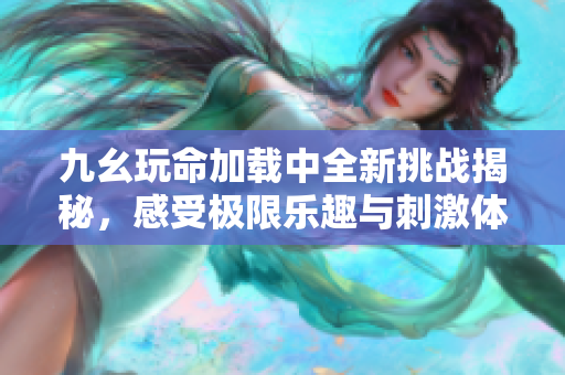 九幺玩命加载中全新挑战揭秘，感受极限乐趣与刺激体验