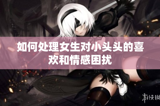 如何处理女生对小头头的喜欢和情感困扰