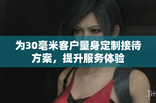 为30毫米客户量身定制接待方案，提升服务体验