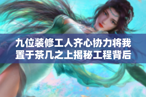 九位装修工人齐心协力将我置于茶几之上揭秘工程背后的故事