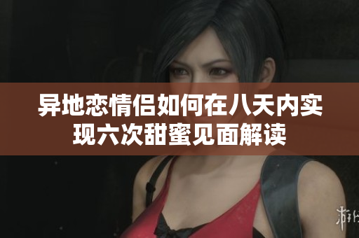 异地恋情侣如何在八天内实现六次甜蜜见面解读