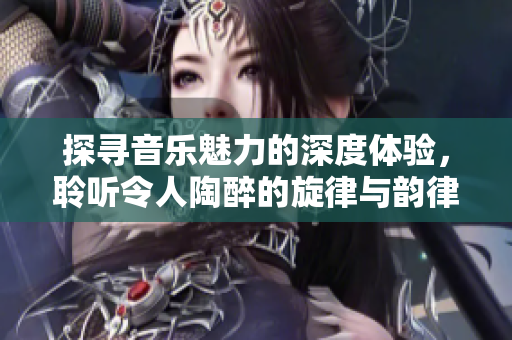 探寻音乐魅力的深度体验，聆听令人陶醉的旋律与韵律
