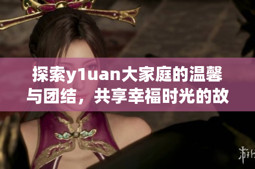 探索y1uan大家庭的温馨与团结，共享幸福时光的故事