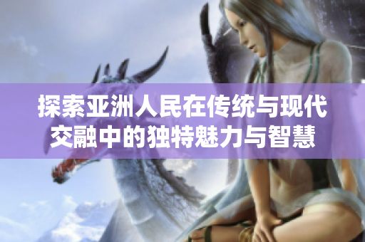 探索亚洲人民在传统与现代交融中的独特魅力与智慧