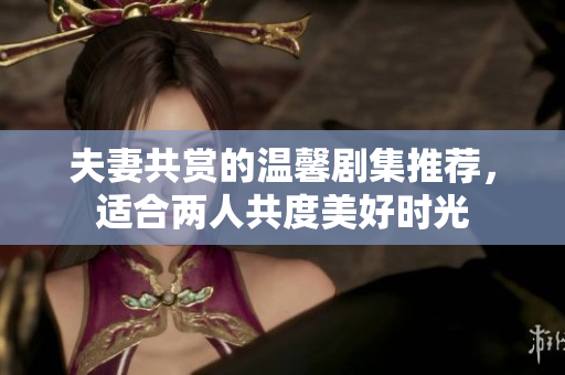 夫妻共赏的温馨剧集推荐，适合两人共度美好时光