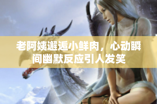 老阿姨邂逅小鲜肉，心动瞬间幽默反应引人发笑