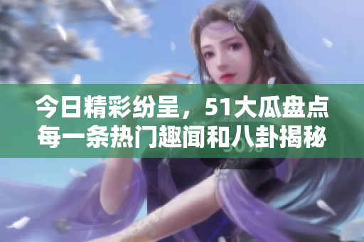 今日精彩纷呈，51大瓜盘点每一条热门趣闻和八卦揭秘！
