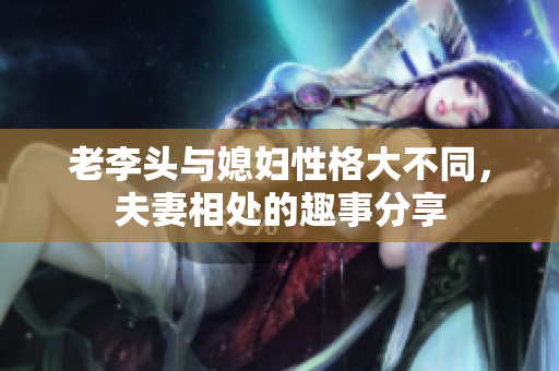 老李头与媳妇性格大不同，夫妻相处的趣事分享
