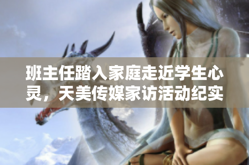 班主任踏入家庭走近学生心灵，天美传媒家访活动纪实