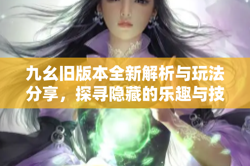 九幺旧版本全新解析与玩法分享，探寻隐藏的乐趣与技巧
