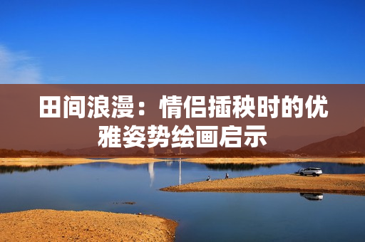 田间浪漫：情侣插秧时的优雅姿势绘画启示