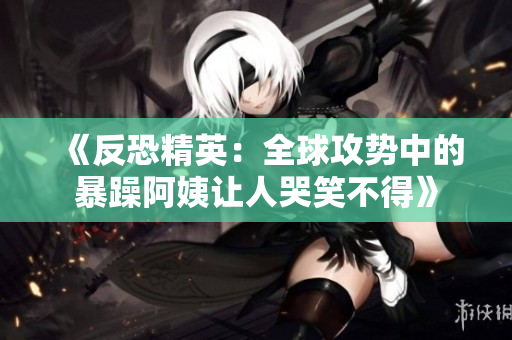 《反恐精英：全球攻势中的暴躁阿姨让人哭笑不得》