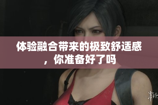 体验融合带来的极致舒适感，你准备好了吗