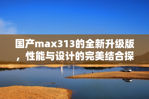 国产max313的全新升级版，性能与设计的完美结合探索