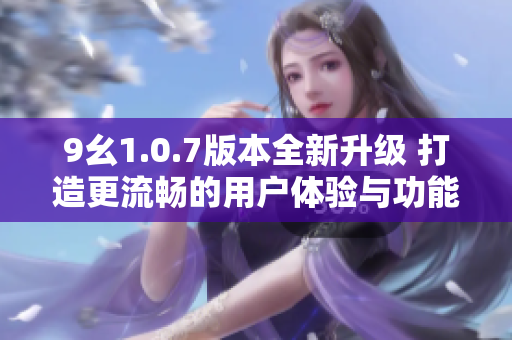 9幺1.0.7版本全新升级 打造更流畅的用户体验与功能优化