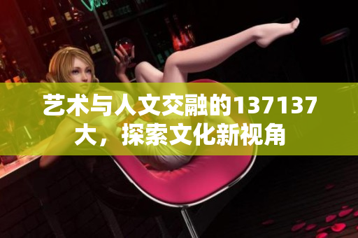 艺术与人文交融的137137大，探索文化新视角
