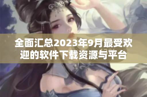 全面汇总2023年9月最受欢迎的软件下载资源与平台