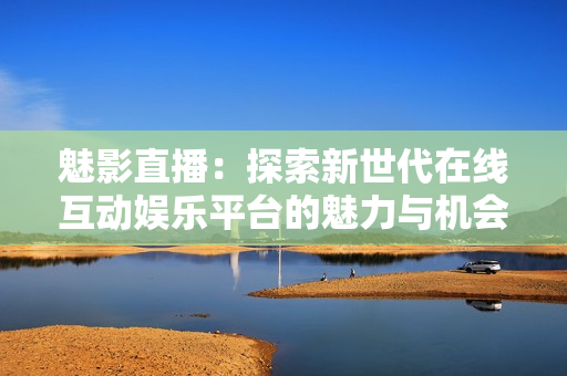 魅影直播：探索新世代在线互动娱乐平台的魅力与机会