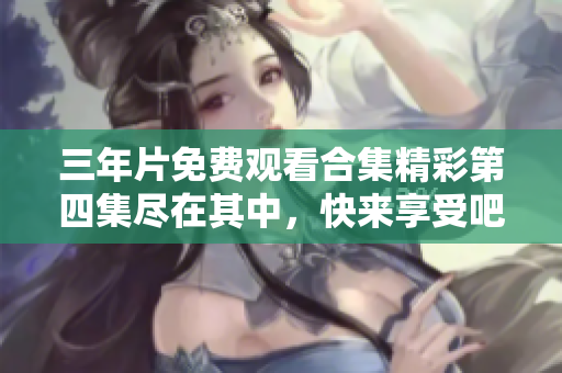 三年片免费观看合集精彩第四集尽在其中，快来享受吧
