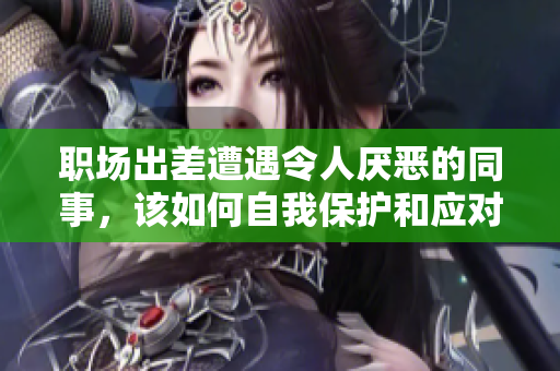 职场出差遭遇令人厌恶的同事，该如何自我保护和应对