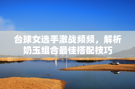台球女选手激战频频，解析奶玉组合最佳搭配技巧