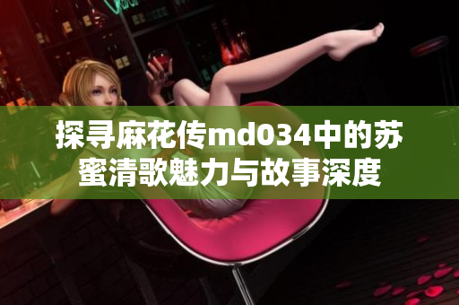 探寻麻花传md034中的苏蜜清歌魅力与故事深度