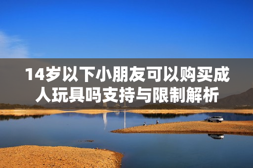 14岁以下小朋友可以购买成人玩具吗支持与限制解析