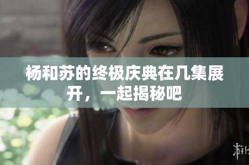 杨和苏的终极庆典在几集展开，一起揭秘吧